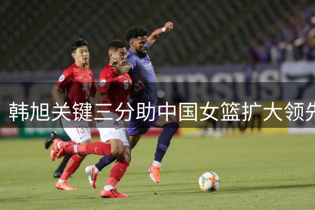 韩旭关键三分助中国女篮扩大领先优势